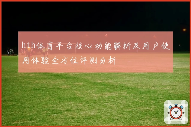 hth体育平台核心功能解析及用户使用体验全方位评测分析