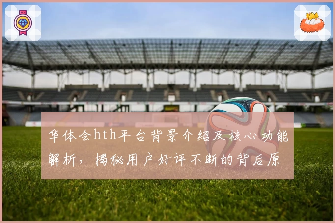 华体会hth平台背景介绍及核心功能解析，揭秘用户好评不断的背后原因