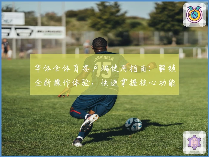 华体会体育客户端使用指南：解锁全新操作体验，快速掌握核心功能
