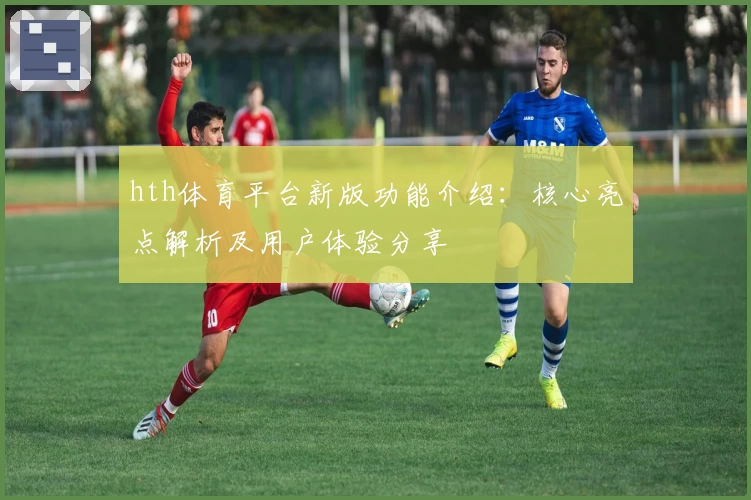 hth体育平台新版功能介绍：核心亮点解析及用户体验分享